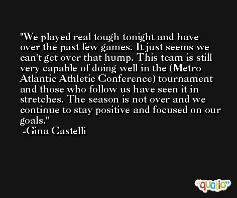 We played real tough tonight and have over the past few games. It just seems we can't get over that hump. This team is still very capable of doing well in the (Metro Atlantic Athletic Conference) tournament and those who follow us have seen it in stretches. The season is not over and we continue to stay positive and focused on our goals. -Gina Castelli