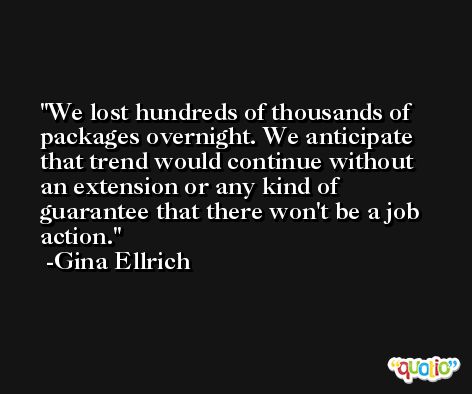 We lost hundreds of thousands of packages overnight. We anticipate that trend would continue without an extension or any kind of guarantee that there won't be a job action. -Gina Ellrich