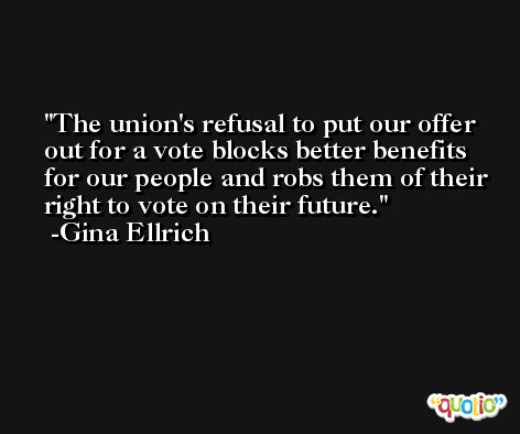 The union's refusal to put our offer out for a vote blocks better benefits for our people and robs them of their right to vote on their future. -Gina Ellrich