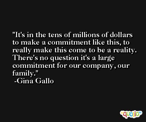 It's in the tens of millions of dollars to make a commitment like this, to really make this come to be a reality. There's no question it's a large commitment for our company, our family. -Gina Gallo