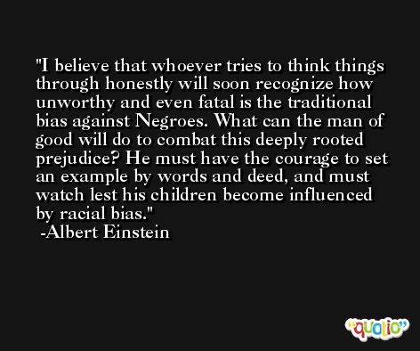 I believe that whoever tries to think things through honestly will soon recognize how unworthy and even fatal is the traditional bias against Negroes. What can the man of good will do to combat this deeply rooted prejudice? He must have the courage to set an example by words and deed, and must watch lest his children become influenced by racial bias. -Albert Einstein