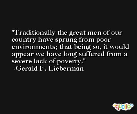 Traditionally the great men of our country have sprung from poor environments; that being so, it would appear we have long suffered from a severe lack of poverty. -Gerald F. Lieberman