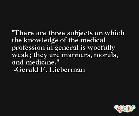 There are three subjects on which the knowledge of the medical profession in general is woefully weak; they are manners, morals, and medicine. -Gerald F. Lieberman