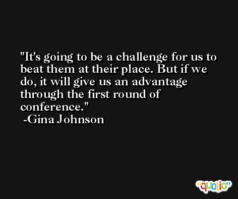 It's going to be a challenge for us to beat them at their place. But if we do, it will give us an advantage through the first round of conference. -Gina Johnson