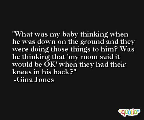 What was my baby thinking when he was down on the ground and they were doing those things to him? Was he thinking that 'my mom said it would be OK' when they had their knees in his back? -Gina Jones
