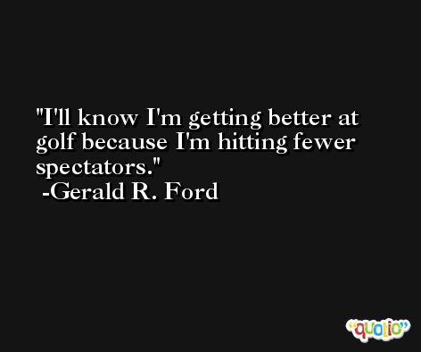 I'll know I'm getting better at golf because I'm hitting fewer spectators. -Gerald R. Ford