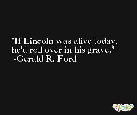 If Lincoln was alive today, he'd roll over in his grave. -Gerald R. Ford
