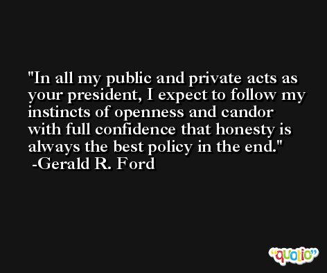 In all my public and private acts as your president, I expect to follow my instincts of openness and candor with full confidence that honesty is always the best policy in the end. -Gerald R. Ford