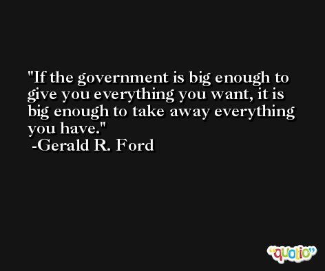 If the government is big enough to give you everything you want, it is big enough to take away everything you have. -Gerald R. Ford