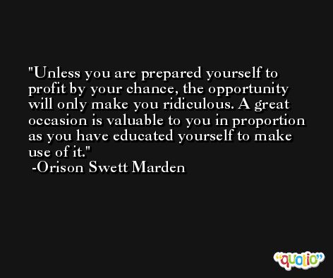 Unless you are prepared yourself to profit by your chance, the opportunity will only make you ridiculous. A great occasion is valuable to you in proportion as you have educated yourself to make use of it. -Orison Swett Marden