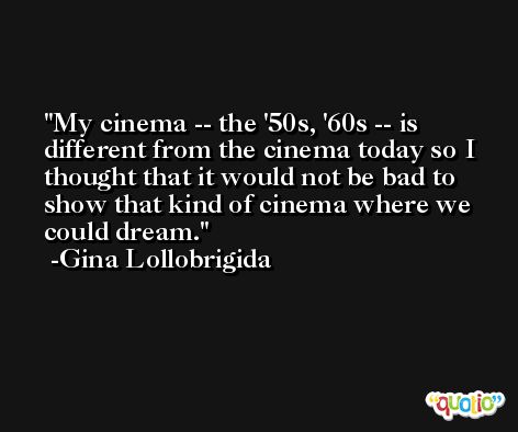 My cinema -- the '50s, '60s -- is different from the cinema today so I thought that it would not be bad to show that kind of cinema where we could dream. -Gina Lollobrigida