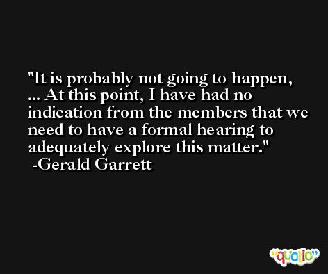 It is probably not going to happen, ... At this point, I have had no indication from the members that we need to have a formal hearing to adequately explore this matter. -Gerald Garrett