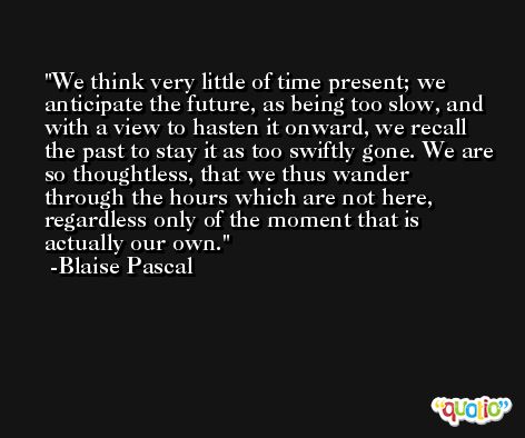 We think very little of time present; we anticipate the future, as being too slow, and with a view to hasten it onward, we recall the past to stay it as too swiftly gone. We are so thoughtless, that we thus wander through the hours which are not here, regardless only of the moment that is actually our own. -Blaise Pascal