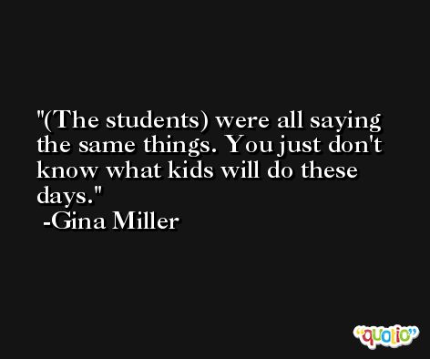 (The students) were all saying the same things. You just don't know what kids will do these days. -Gina Miller