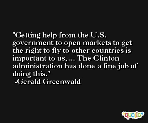 Getting help from the U.S. government to open markets to get the right to fly to other countries is important to us, ... The Clinton administration has done a fine job of doing this. -Gerald Greenwald