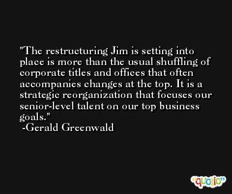 The restructuring Jim is setting into place is more than the usual shuffling of corporate titles and offices that often accompanies changes at the top. It is a strategic reorganization that focuses our senior-level talent on our top business goals. -Gerald Greenwald