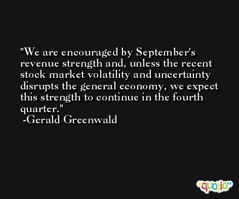 We are encouraged by September's revenue strength and, unless the recent stock market volatility and uncertainty disrupts the general economy, we expect this strength to continue in the fourth quarter. -Gerald Greenwald