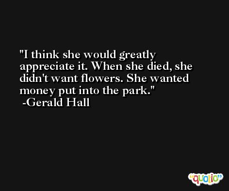 I think she would greatly appreciate it. When she died, she didn't want flowers. She wanted money put into the park. -Gerald Hall