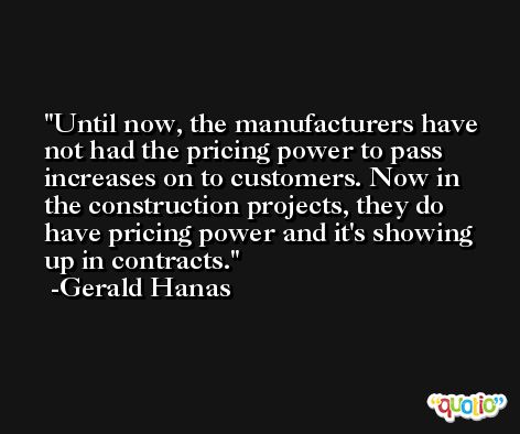 Until now, the manufacturers have not had the pricing power to pass increases on to customers. Now in the construction projects, they do have pricing power and it's showing up in contracts. -Gerald Hanas