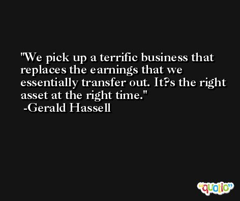 We pick up a terrific business that replaces the earnings that we essentially transfer out. It?s the right asset at the right time. -Gerald Hassell