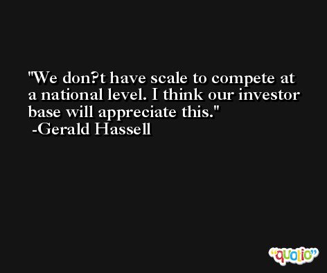 We don?t have scale to compete at a national level. I think our investor base will appreciate this. -Gerald Hassell