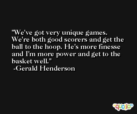 We've got very unique games. We're both good scorers and get the ball to the hoop. He's more finesse and I'm more power and get to the basket well. -Gerald Henderson