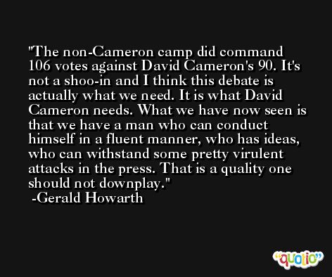 The non-Cameron camp did command 106 votes against David Cameron's 90. It's not a shoo-in and I think this debate is actually what we need. It is what David Cameron needs. What we have now seen is that we have a man who can conduct himself in a fluent manner, who has ideas, who can withstand some pretty virulent attacks in the press. That is a quality one should not downplay. -Gerald Howarth