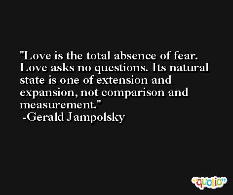 Love is the total absence of fear. Love asks no questions. Its natural state is one of extension and expansion, not comparison and measurement. -Gerald Jampolsky