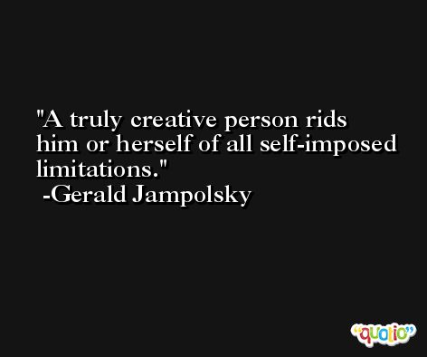 A truly creative person rids him or herself of all self-imposed limitations. -Gerald Jampolsky