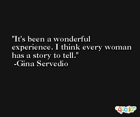 It's been a wonderful experience. I think every woman has a story to tell. -Gina Servedio