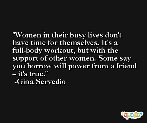 Women in their busy lives don't have time for themselves. It's a full-body workout, but with the support of other women. Some say you borrow will power from a friend – it's true. -Gina Servedio