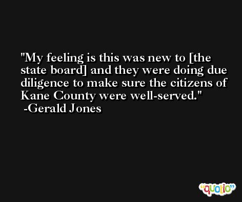 My feeling is this was new to [the state board] and they were doing due diligence to make sure the citizens of Kane County were well-served. -Gerald Jones
