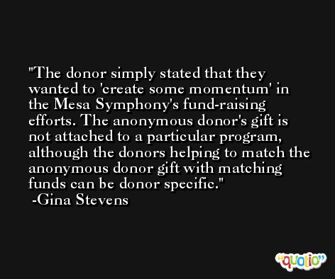 The donor simply stated that they wanted to 'create some momentum' in the Mesa Symphony's fund-raising efforts. The anonymous donor's gift is not attached to a particular program, although the donors helping to match the anonymous donor gift with matching funds can be donor specific. -Gina Stevens