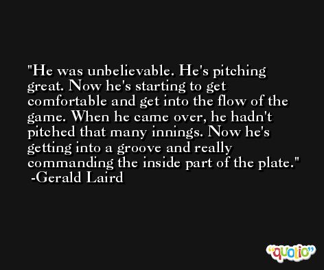 He was unbelievable. He's pitching great. Now he's starting to get comfortable and get into the flow of the game. When he came over, he hadn't pitched that many innings. Now he's getting into a groove and really commanding the inside part of the plate. -Gerald Laird