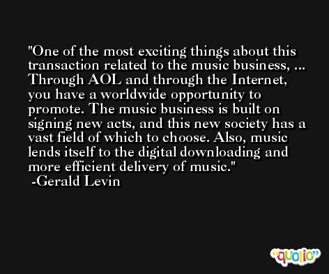 One of the most exciting things about this transaction related to the music business, ... Through AOL and through the Internet, you have a worldwide opportunity to promote. The music business is built on signing new acts, and this new society has a vast field of which to choose. Also, music lends itself to the digital downloading and more efficient delivery of music. -Gerald Levin