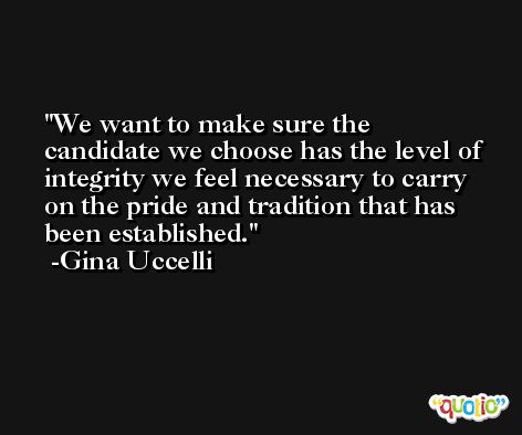 We want to make sure the candidate we choose has the level of integrity we feel necessary to carry on the pride and tradition that has been established. -Gina Uccelli