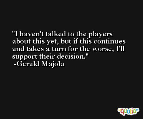 I haven't talked to the players about this yet, but if this continues and takes a turn for the worse, I'll support their decision. -Gerald Majola