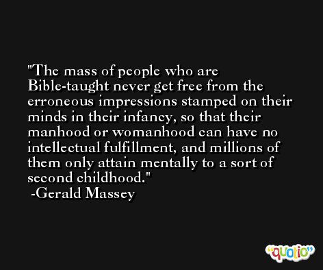 The mass of people who are Bible-taught never get free from the erroneous impressions stamped on their minds in their infancy, so that their manhood or womanhood can have no intellectual fulfillment, and millions of them only attain mentally to a sort of second childhood. -Gerald Massey