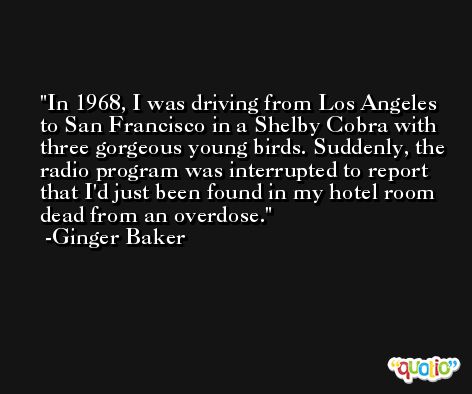 In 1968, I was driving from Los Angeles to San Francisco in a Shelby Cobra with three gorgeous young birds. Suddenly, the radio program was interrupted to report that I'd just been found in my hotel room dead from an overdose. -Ginger Baker