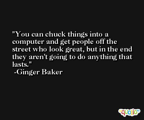 You can chuck things into a computer and get people off the street who look great, but in the end they aren't going to do anything that lasts. -Ginger Baker