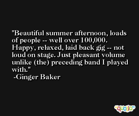 Beautiful summer afternoon, loads of people -- well over 100,000. Happy, relaxed, laid back gig -- not loud on stage. Just pleasant volume unlike (the) preceding band I played with. -Ginger Baker