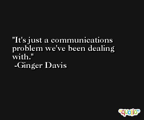 It's just a communications problem we've been dealing with. -Ginger Davis