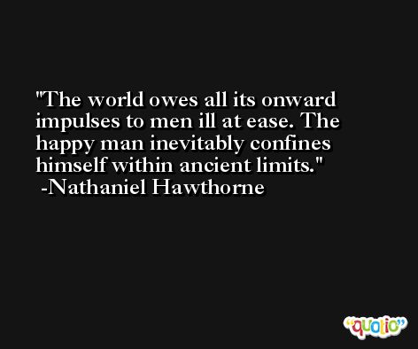 The world owes all its onward impulses to men ill at ease. The happy man inevitably confines himself within ancient limits. -Nathaniel Hawthorne