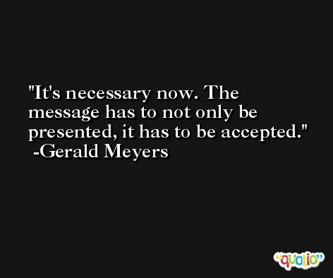 It's necessary now. The message has to not only be presented, it has to be accepted. -Gerald Meyers