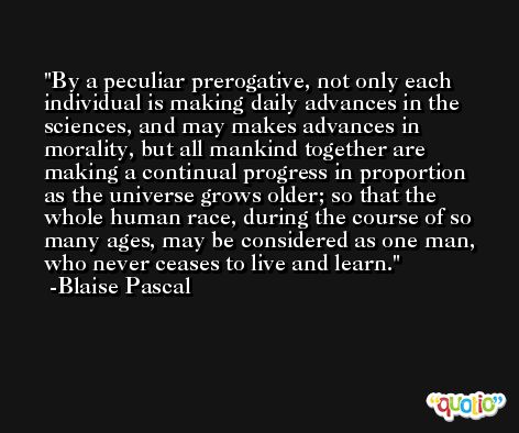 By a peculiar prerogative, not only each individual is making daily advances in the sciences, and may makes advances in morality, but all mankind together are making a continual progress in proportion as the universe grows older; so that the whole human race, during the course of so many ages, may be considered as one man, who never ceases to live and learn. -Blaise Pascal