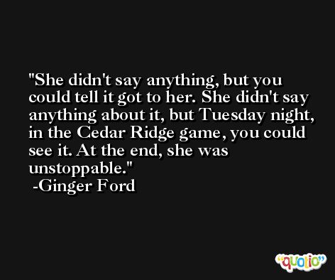 She didn't say anything, but you could tell it got to her. She didn't say anything about it, but Tuesday night, in the Cedar Ridge game, you could see it. At the end, she was unstoppable. -Ginger Ford