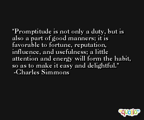 Promptitude is not only a duty, but is also a part of good manners; it is favorable to fortune, reputation, influence, and usefulness; a little attention and energy will form the habit, so as to make it easy and delightful. -Charles Simmons