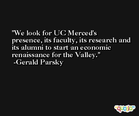 We look for UC Merced's presence, its faculty, its research and its alumni to start an economic renaissance for the Valley. -Gerald Parsky
