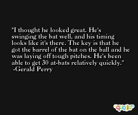 I thought he looked great. He's swinging the bat well, and his timing looks like it's there. The key is that he got the barrel of the bat on the ball and he was laying off tough pitches. He's been able to get 30 at-bats relatively quickly. -Gerald Perry