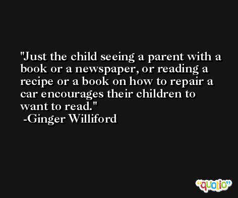Just the child seeing a parent with a book or a newspaper, or reading a recipe or a book on how to repair a car encourages their children to want to read. -Ginger Williford